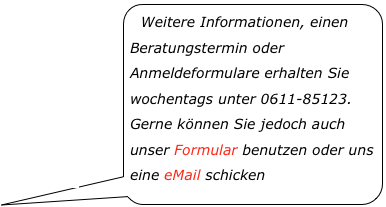 Weitere Informationen, einen Beratungstermin oder Anmeldeformulare erhalten Sie wochentags unter 0611-85123. Gerne können Sie jedoch auch unser Formular benutzen oder uns eine eMail schicken￼
