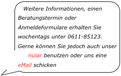 Weitere Informationen, einen Beratungstermin oder Anmeldeformulare erhalten Sie wochentags unter 0611-85123. Gerne können Sie jedoch auch unser Formular benutzen oder uns eine eMail schicken￼
