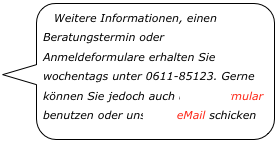 Weitere Informationen, einen Beratungstermin oder Anmeldeformulare erhalten Sie wochentags unter 0611-85123. Gerne können Sie jedoch auch unser Formular benutzen oder uns eine eMail schicken￼
