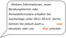 Weitere Informationen, einen Beratungstermin oder Anmeldeformulare erhalten Sie wochentags unter 0611-85123. Gerne können Sie jedoch auch unser Formular benutzen oder uns eine eMail schicken￼
